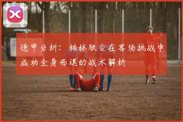 德甲分析：柏林联合在客场挑战中成功全身而退的战术解析