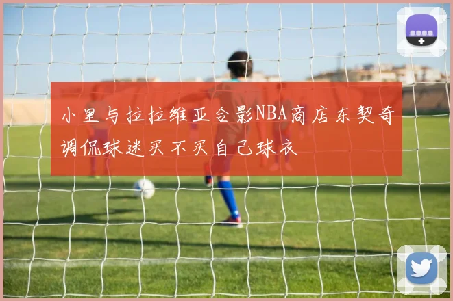 小里与拉拉维亚合影NBA商店东契奇调侃球迷买不买自己球衣