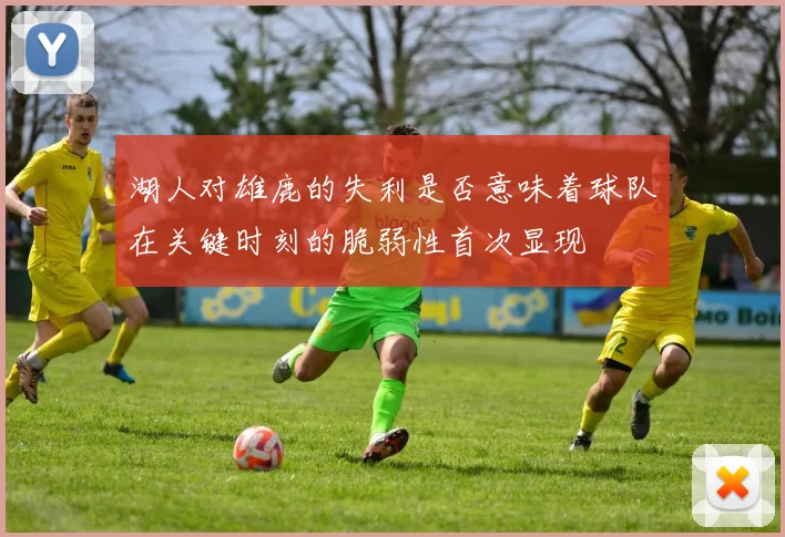 湖人对雄鹿的失利是否意味着球队在关键时刻的脆弱性首次显现