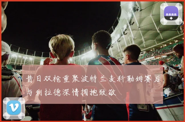 昔日双枪重聚波特兰麦科勒姆赛后与利拉德深情拥抱致敬
