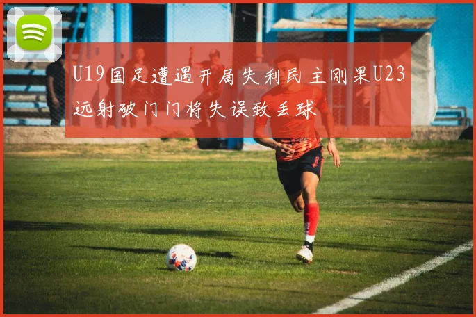 U19国足遭遇开局失利民主刚果U23远射破门门将失误致丢球