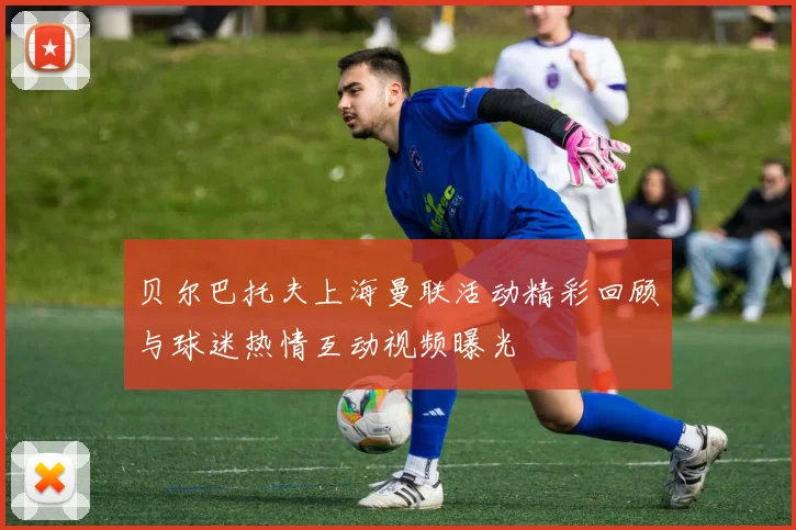 贝尔巴托夫上海曼联活动精彩回顾与球迷热情互动视频曝光