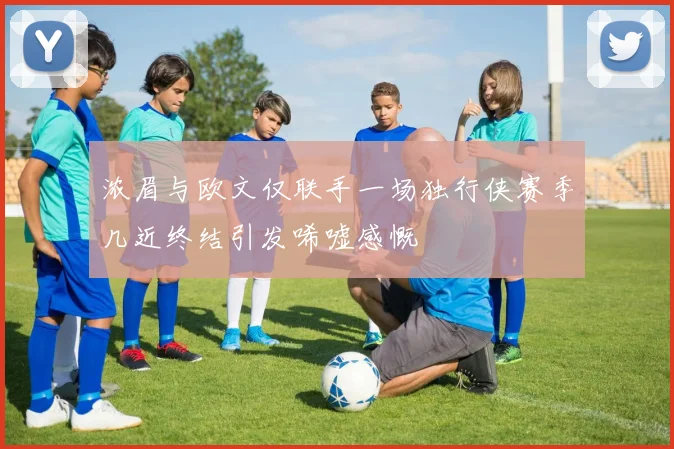 浓眉与欧文仅联手一场独行侠赛季几近终结引发唏嘘感慨