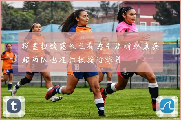 斯基拉透露米兰有意引进特林康英超两队也在积极接洽球员