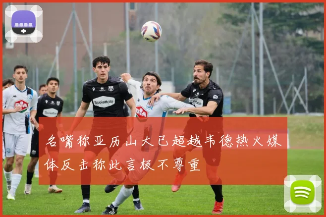名嘴称亚历山大已超越韦德热火媒体反击称此言极不尊重