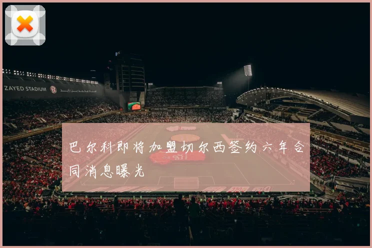 巴尔科即将加盟切尔西签约六年合同消息曝光