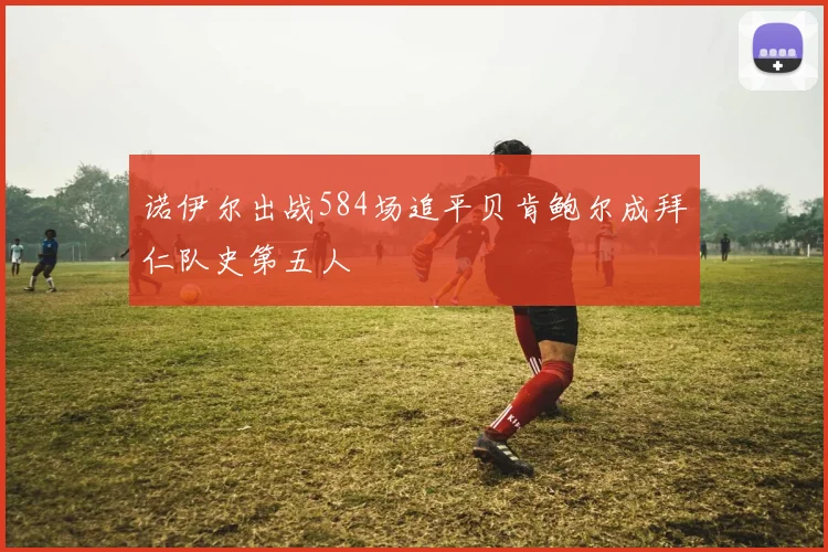 诺伊尔出战584场追平贝肯鲍尔成拜仁队史第五人