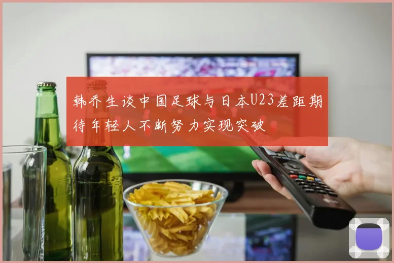 韩乔生谈中国足球与日本U23差距期待年轻人不断努力实现突破