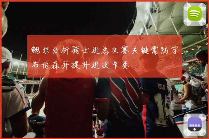 鲍尔分析骑士进总决赛关键需防守布伦森并提升进攻节奏