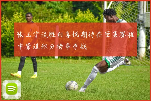 张玉宁谈胜利喜悦期待在密集赛程中紧追积分榜争夺战