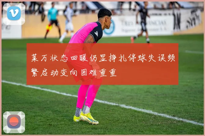 莱万状态回暖仍显挣扎停球失误频繁启动变向困难重重