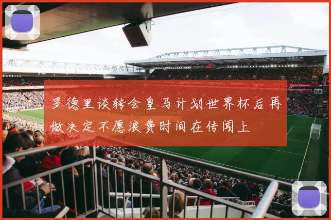 罗德里谈转会皇马计划世界杯后再做决定不愿浪费时间在传闻上