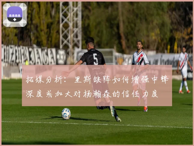 拓媒分析：里斯缺阵如何增强中锋深度或加大对杨瀚森的信任力度
