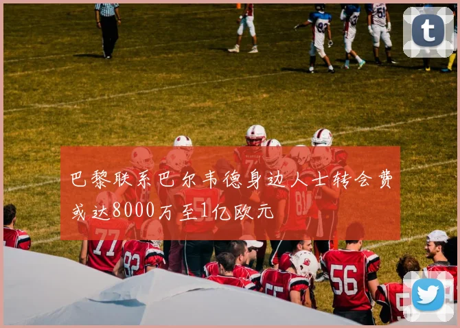 巴黎联系巴尔韦德身边人士转会费或达8000万至1亿欧元